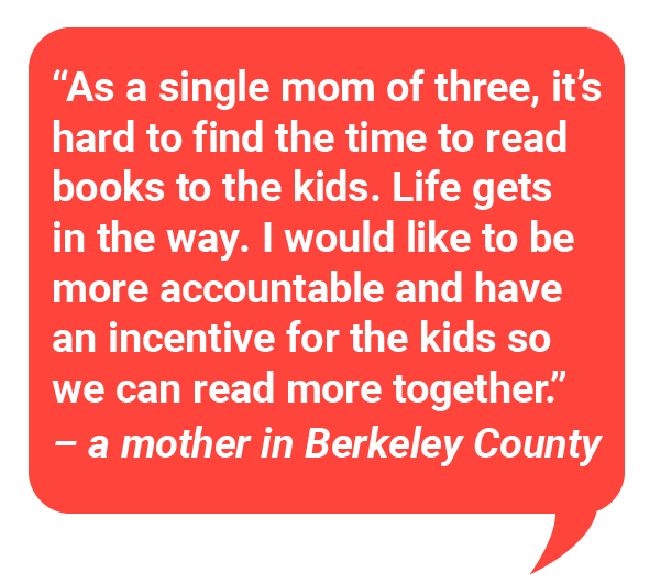 "As a single mom of three, it is hard to find time to read books to the kids. Life gets in the way. I would like to be more accountable and have an incentive for the kids so we can read more together - a mother in Berkeley County 