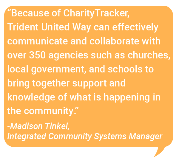 "Because of Charity Tracker, Trident United Way can effectively communicate and collaborate wuth over 350 agencies such as churches, local government, and schools to bring together support and knowledge of what is happening in the community - madison tinkel integrated community systems manager