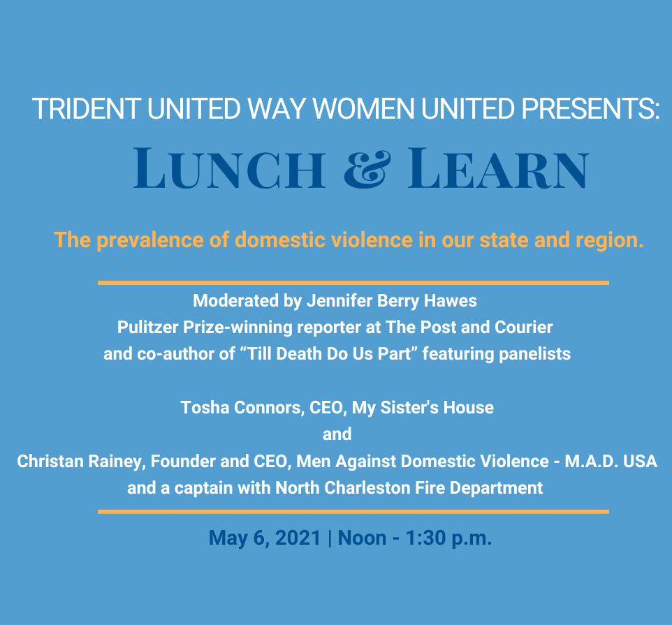 “Blue background. Text reads “Trident United Way Women United Presents: Lunch & Learn- The prevalence of domestic violence in our state and region. Moderated by Jennifer Barry Hawes, Pulitzer Prize-winning reporter at The Post and Courier and co-author of ‘Till Death Do Us Part” featuring panelists Tosha Conners, CEO, My Sister’s House and Christian Rainey, Founder and CEO, Men Against Domestic Violence – M. A. D. USA and a captain with North Charleston Fire Department. May 6, 2021, Noon – 1:30pm.”